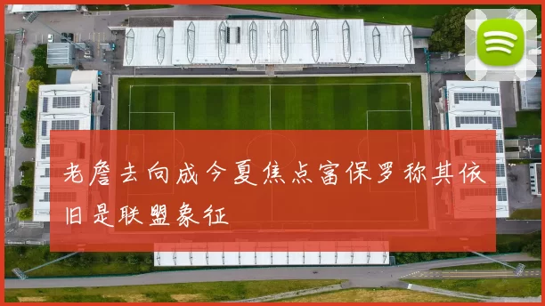 老詹去向成今夏焦点富保罗称其依旧是联盟象征