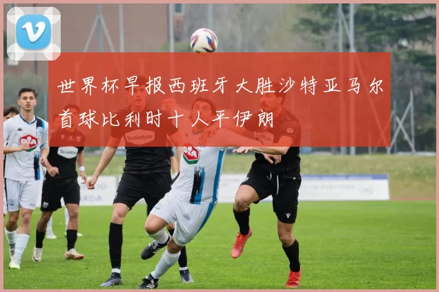 世界杯早报西班牙大胜沙特亚马尔首球比利时十人平伊朗