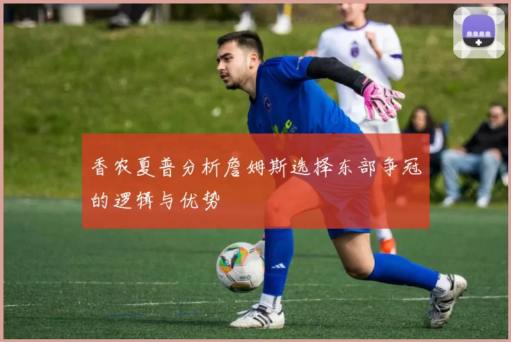香农夏普分析詹姆斯选择东部争冠的逻辑与优势