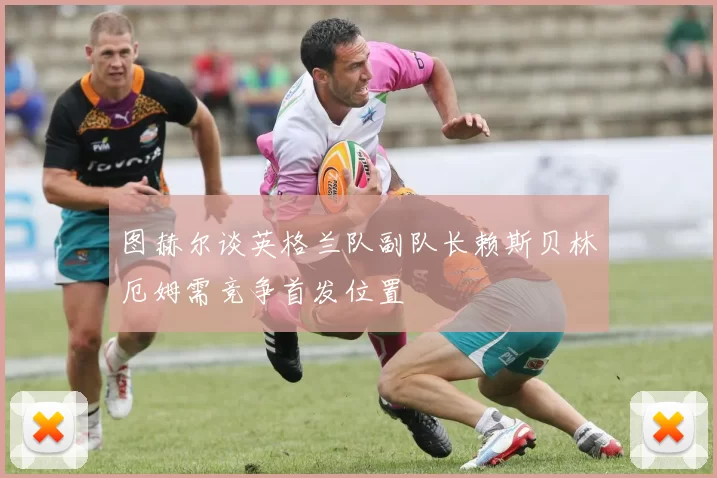 图赫尔谈英格兰队副队长赖斯贝林厄姆需竞争首发位置