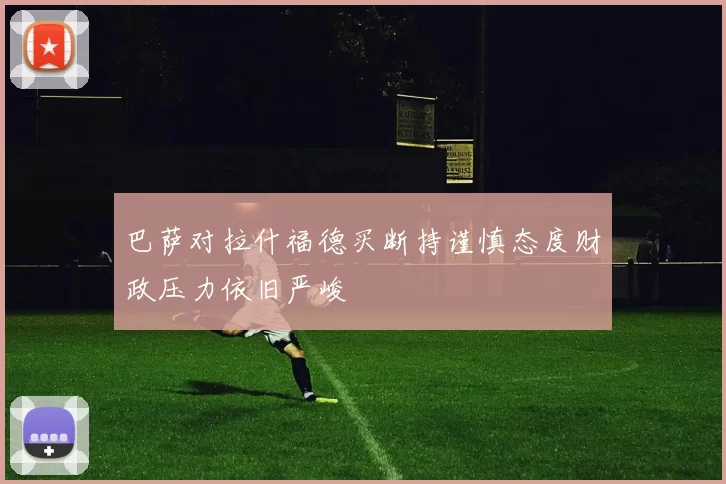 巴萨对拉什福德买断持谨慎态度财政压力依旧严峻