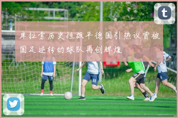 库拉索历史性扳平德国引热议曾被国足逆转的球队再创辉煌
