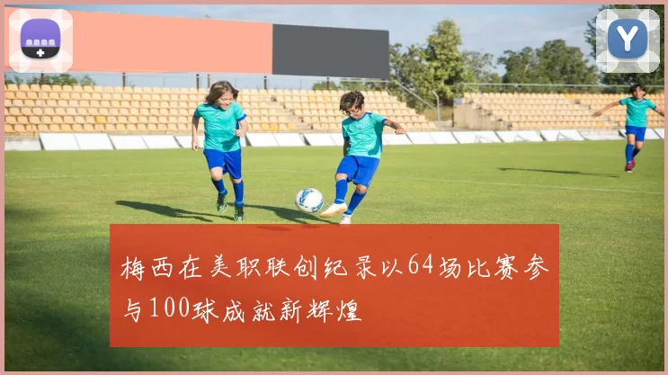梅西在美职联创纪录以64场比赛参与100球成就新辉煌