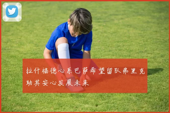 拉什福德心系巴萨希望留队弗里克助其安心发展未来