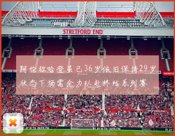 阿伦称哈登虽已36岁依旧保持29岁状态下场需全力以赴终结系列赛