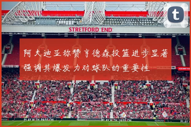 阿夫迪亚称赞亨德森投篮进步显著强调其爆发力对球队的重要性
