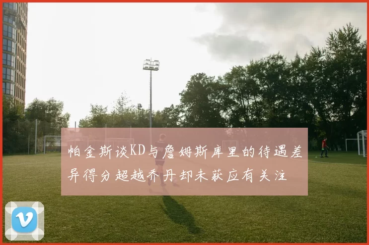 帕金斯谈KD与詹姆斯库里的待遇差异得分超越乔丹却未获应有关注