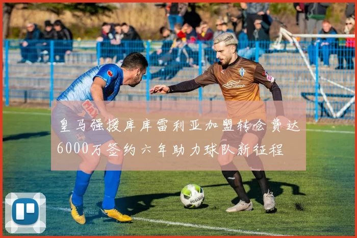 皇马强援库库雷利亚加盟转会费达6000万签约六年助力球队新征程