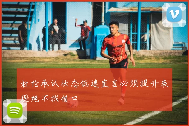 杜伦承认状态低迷直言必须提升表现绝不找借口