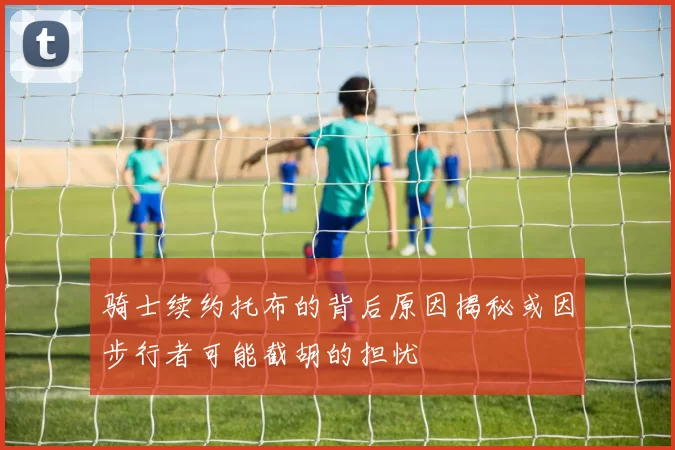 骑士续约托布的背后原因揭秘或因步行者可能截胡的担忧