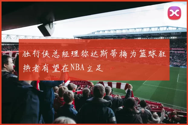 独行侠总经理称达斯蒂梅为篮球狂热者有望在NBA立足