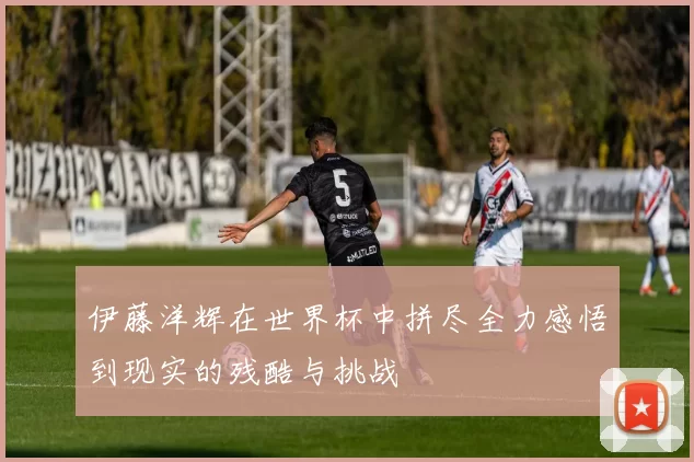 伊藤洋辉在世界杯中拼尽全力感悟到现实的残酷与挑战