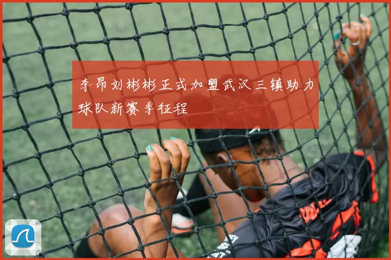 李昂刘彬彬正式加盟武汉三镇助力球队新赛季征程