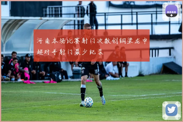 河南本场比赛射门次数创铜梁龙中超对手射门最少纪录