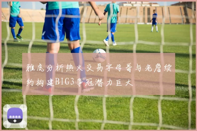雅虎分析热火交易字母哥与老詹续约构建BIG3争冠潜力巨大