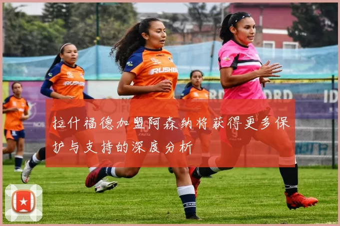 拉什福德加盟阿森纳将获得更多保护与支持的深度分析