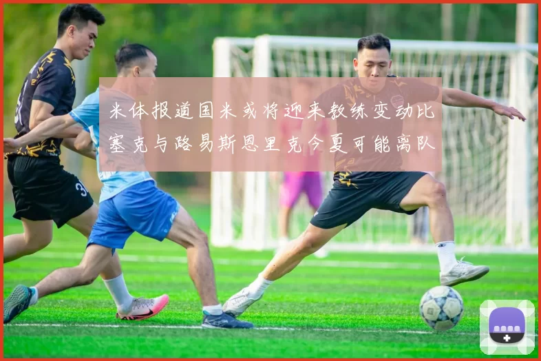 米体报道国米或将迎来教练变动比塞克与路易斯恩里克今夏可能离队