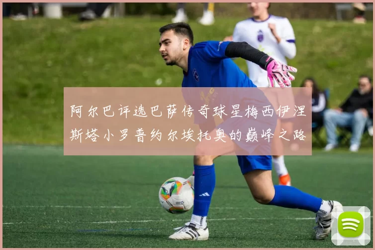 阿尔巴评选巴萨传奇球星梅西伊涅斯塔小罗普约尔埃托奥的巅峰之路