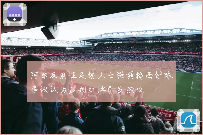 阿尔及利亚足协人士强调梅西铲球争议认为应判红牌引发热议