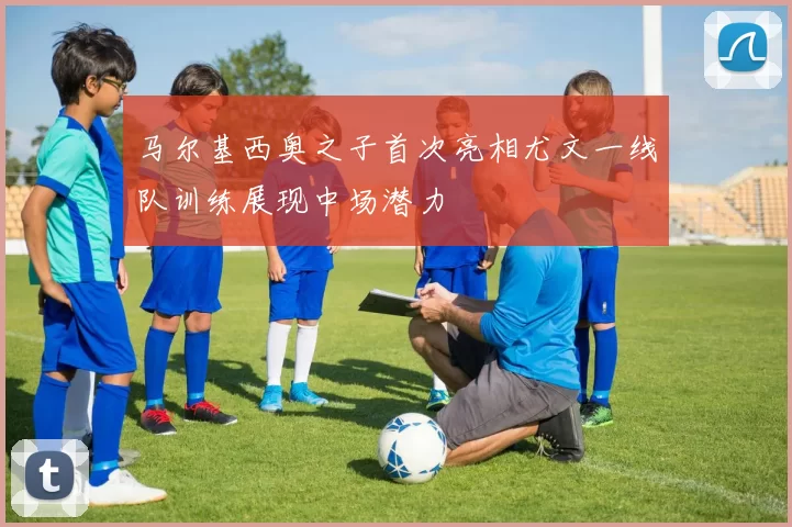 马尔基西奥之子首次亮相尤文一线队训练展现中场潜力