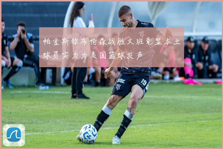 帕金斯称布伦森战胜文班彰显本土球员实力为美国篮球发声