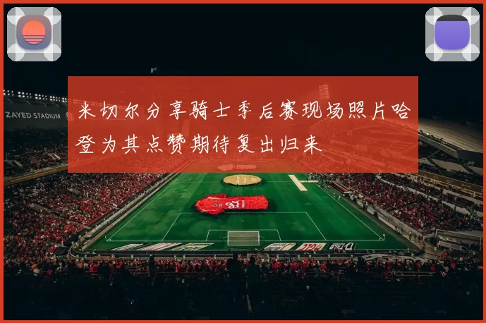 米切尔分享骑士季后赛现场照片哈登为其点赞期待复出归来