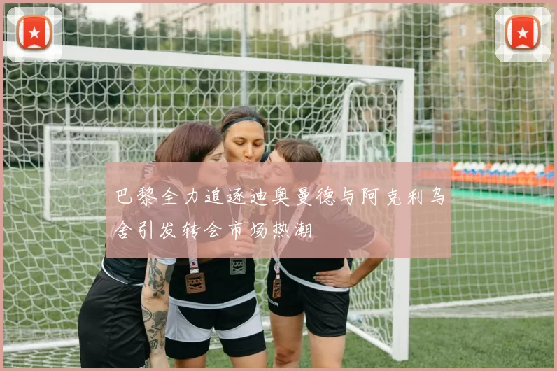 巴黎全力追逐迪奥曼德与阿克利乌舍引发转会市场热潮