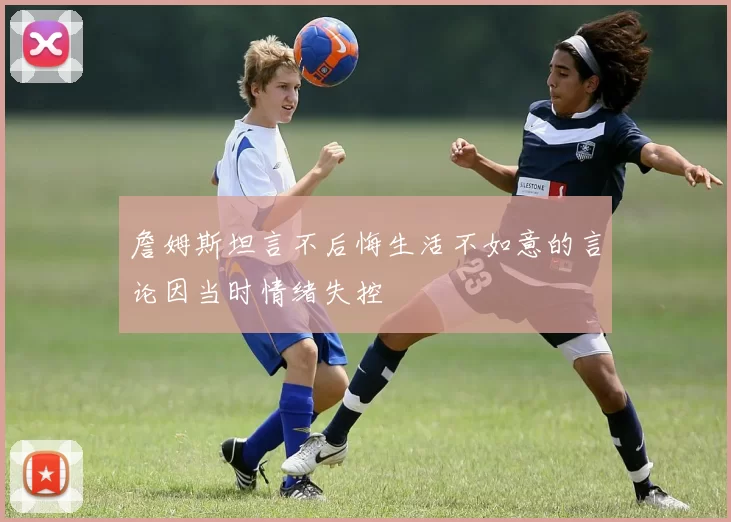 詹姆斯坦言不后悔生活不如意的言论因当时情绪失控