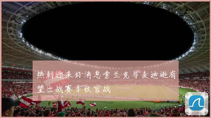 热刺迎来好消息索兰克与麦迪逊有望出战赛季收官战
