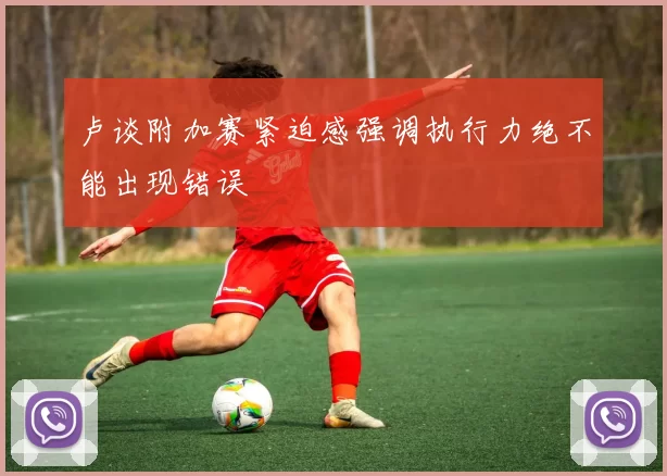 卢谈附加赛紧迫感强调执行力绝不能出现错误
