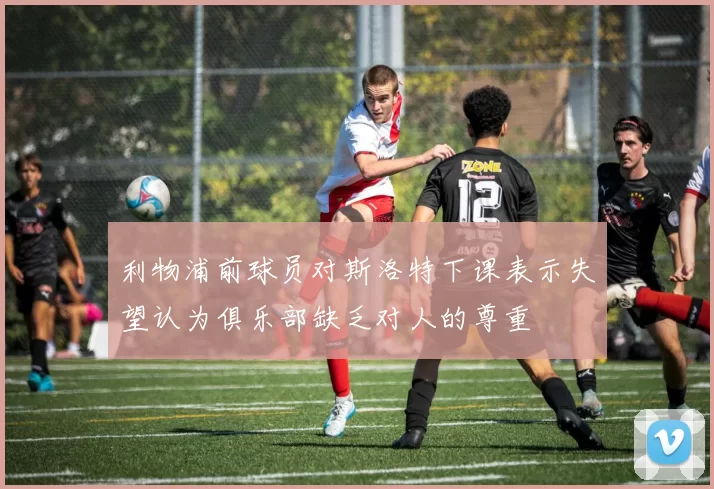 利物浦前球员对斯洛特下课表示失望认为俱乐部缺乏对人的尊重