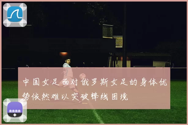 中国女足面对俄罗斯女足的身体优势依然难以突破锋线困境