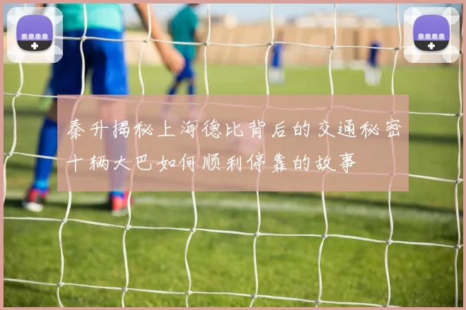 秦升揭秘上海德比背后的交通秘密十辆大巴如何顺利停靠的故事