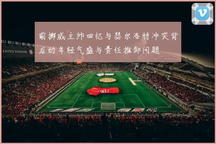 前挪威主帅回忆与瑟尔洛特冲突背后的年轻气盛与责任推卸问题