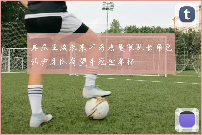 库尼亚谈未来不考虑曼联队长角色西班牙队有望夺冠世界杯