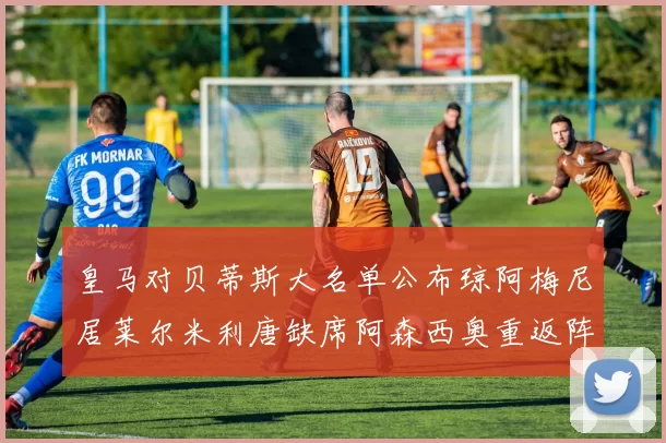 皇马对贝蒂斯大名单公布琼阿梅尼居莱尔米利唐缺席阿森西奥重返阵容