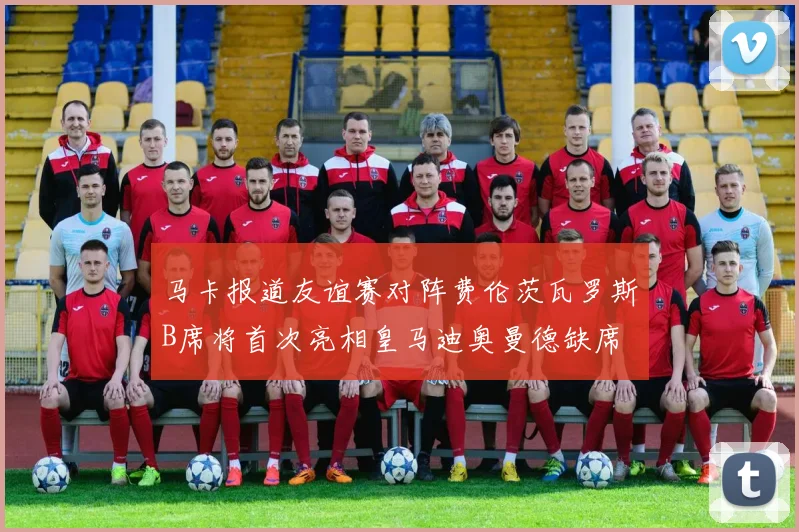 马卡报道友谊赛对阵费伦茨瓦罗斯B席将首次亮相皇马迪奥曼德缺席