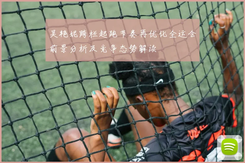 吴艳妮跨栏起跑节奏再优化全运会前景分析及竞争态势解读